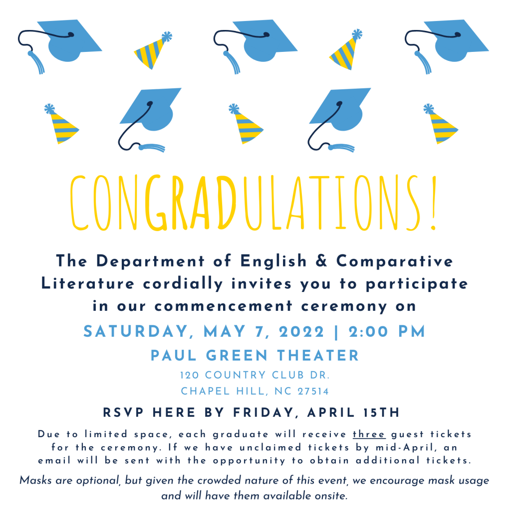The Department of English & Comparative Literature cordially invites you to participate in our commencement ceremony on Saturday, May 7, 2022 2:00 PM  at Paul Green Theater. RSVP HERE BY FRIDAY, APRIL 15TH  Due to limited space, each graduate will receive three guest tickets for the ceremony. If we have unclaimed tickets by mid-April, an email will be sent with the opportunity to obtain additional tickets. Masks are optional, but given the crowded nature of this event, we encourage mask usage and will have them available onsite.