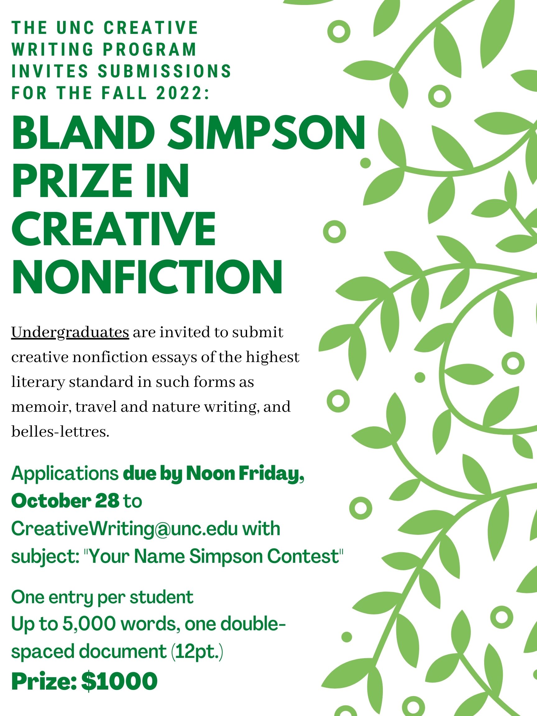 THE UNC CREATIVE WRITING PROGRAM INVITES SUBMISSIONS FOR THE FALL 2022: BLAND SIMPSON PRIZE IN CREATIVE NONFICTION Undergraduates are invited to submit creative nonfiction essays of the highest literary standard in such forms as memoir, travel and nature writing, and belles- lettres. Applications due by Noon Friday, October 28 to CreativeWriting@unc.edu with subject: "Your Name Simpson Contest" One entry per student Up to 5,000 words, one doublespaced document (12pt.) Prize: $1000