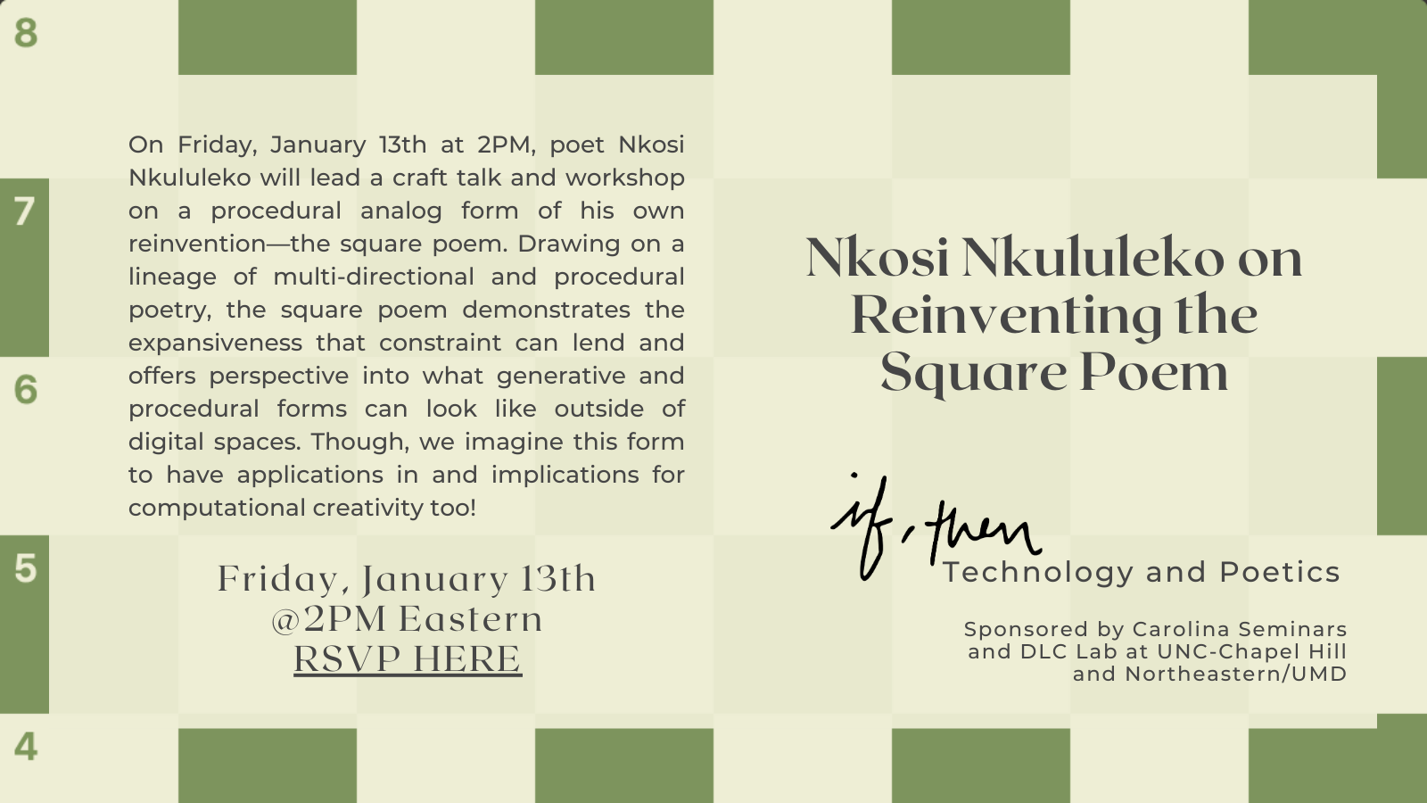 On Friday, January 13th at 2PM, poet Nkosi Nkululeko will lead a craft talk and workshop on a procedural analog form of his own reinvention—the square poem. Drawing on a lineage of multi-directional and procedural poetry, the square poem demonstrates the expansiveness that constraint can lend and offers perspective into what generative and procedural forms can look like outside of digital spaces. Though, we imagine this form to have applications in and implications for computational creativity too! Friday, January 13 @2PM Eastern Nkosi Nkululeko on Reinventing the Square Poem If, Then Technology and Poetics. Supported by Carolina Seminars and the Digital Literacy and Communications Lab at UNC-Chapel Hill and Northeastern/UMD.