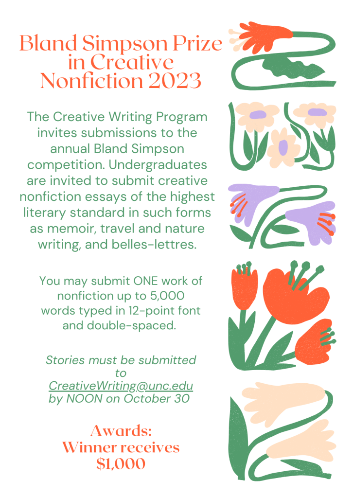 Bland Simpson Prize in Creative Nonfiction 2023 The Creative Writing Program invites submissions to the annual Bland Simpson competition. Undergraduates are invited to submit creative nonfiction essays of the highest literary standard in such forms as memoir, travel and nature writing, and belles-lettres. You may submit ONE work of nonfiction up to 5,000 words typed in 12-point font and double-spaced. Stories must be submitted to CreativeWriting.@unc.edu by NOON on October 30 Awards: Winner receives $1,000
